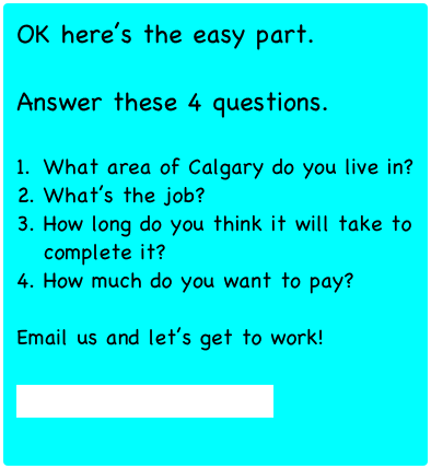 OK here’s the easy part.

Answer these 4 questions.

What area of Calgary do you live in?
What’s the job?
How long do you think it will take to complete it?
How much do you want to pay?

Email us and let’s get to work!

agent@handyhelper.ca


*Minimum $30.00
(Payment is via Paypal or Email Interac)

 
